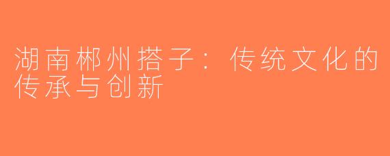 湖南郴州搭子：传统文化的传承与创新
