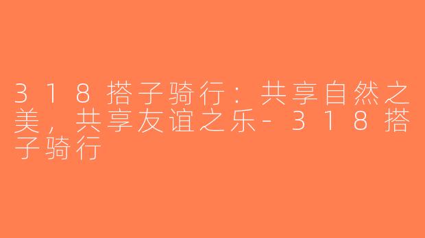 318搭子骑行：共享自然之美，共享友谊之乐-318搭子骑行