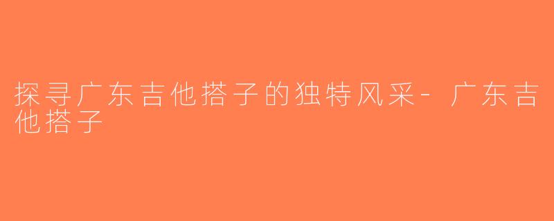 探寻广东吉他搭子的独特风采-广东吉他搭子