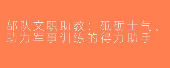 部队文职助教：砥砺士气、助力军事训练的得力助手