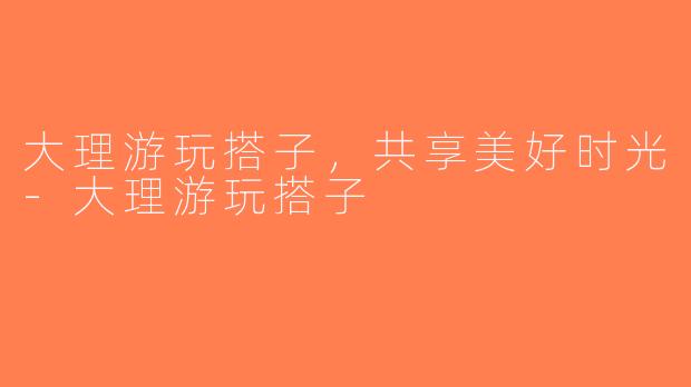 大理游玩搭子，共享美好时光-大理游玩搭子