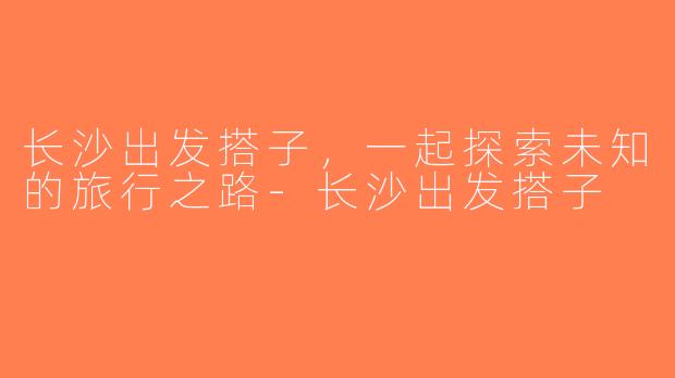 长沙出发搭子，一起探索未知的旅行之路-长沙出发搭子
