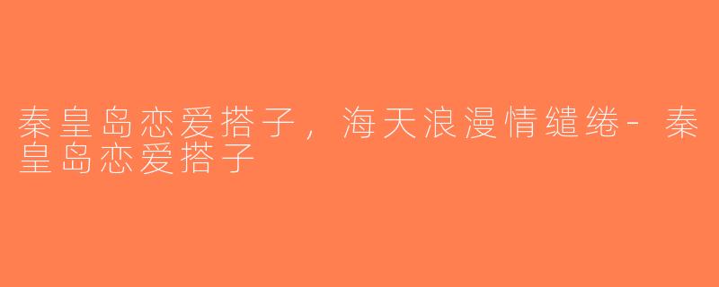 秦皇岛恋爱搭子，海天浪漫情缱绻-秦皇岛恋爱搭子