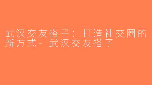 武汉交友搭子：打造社交圈的新方式-武汉交友搭子