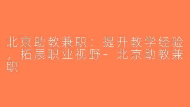 北京助教兼职：提升教学经验，拓展职业视野-北京助教兼职