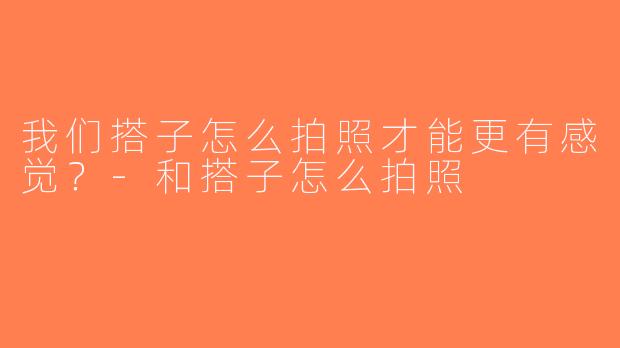 我们搭子怎么拍照才能更有感觉？-和搭子怎么拍照