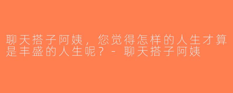 聊天搭子阿姨，您觉得怎样的人生才算是丰盛的人生呢？-聊天搭子阿姨