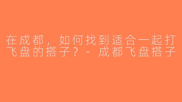 在成都，如何找到适合一起打飞盘的搭子？-成都飞盘搭子