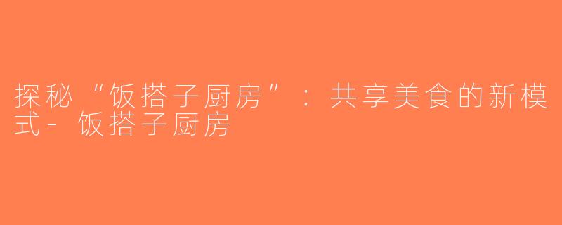 探秘“饭搭子厨房”：共享美食的新模式-饭搭子厨房