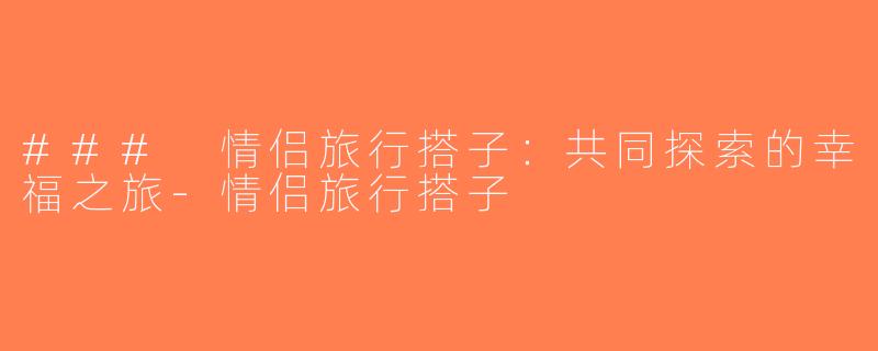 ### 情侣旅行搭子：共同探索的幸福之旅-情侣旅行搭子