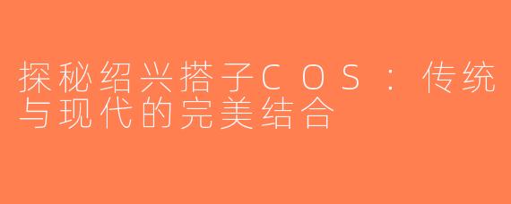 探秘绍兴搭子COS：传统与现代的完美结合