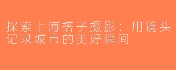 探索上海搭子摄影：用镜头记录城市的美好瞬间