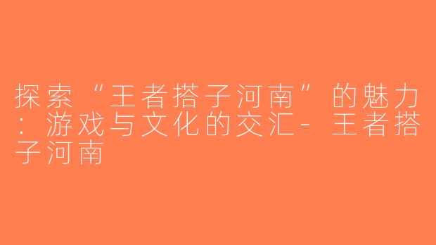 探索“王者搭子河南”的魅力：游戏与文化的交汇-王者搭子河南
