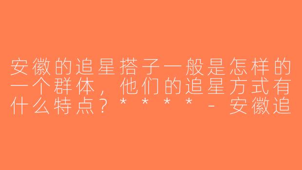 安徽的追星搭子一般是怎样的一个群体，他们的追星方式有什么特点？****-安徽追星搭子