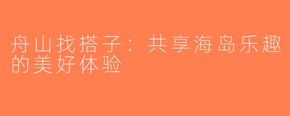 舟山找搭子：共享海岛乐趣的美好体验