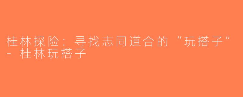桂林探险：寻找志同道合的“玩搭子”-桂林玩搭子