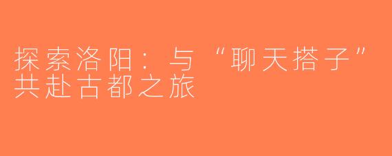 探索洛阳：与“聊天搭子”共赴古都之旅
