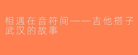相遇在音符间——吉他搭子武汉的故事