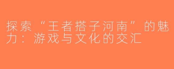 探索“王者搭子河南”的魅力：游戏与文化的交汇