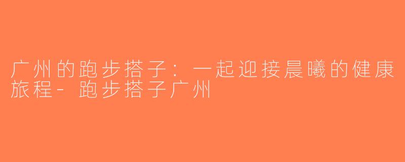 广州的跑步搭子：一起迎接晨曦的健康旅程-跑步搭子广州
