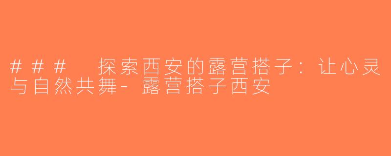 ### 探索西安的露营搭子：让心灵与自然共舞-露营搭子西安