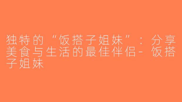 独特的“饭搭子姐妹”：分享美食与生活的最佳伴侣-饭搭子姐妹