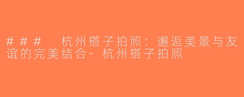 ### 杭州搭子拍照：邂逅美景与友谊的完美结合-杭州搭子拍照