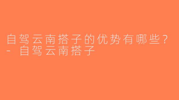 自驾云南搭子的优势有哪些？-自驾云南搭子