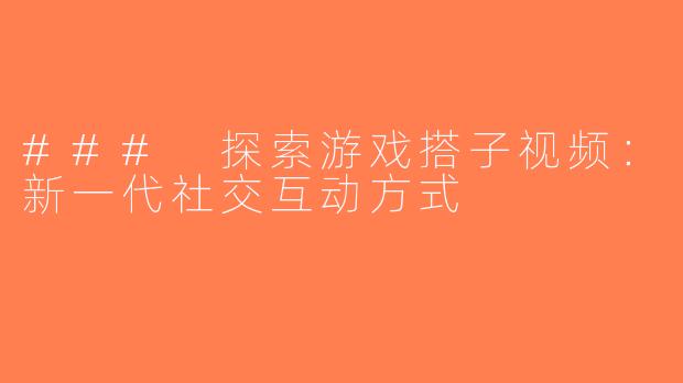 ### 探索游戏搭子视频：新一代社交互动方式