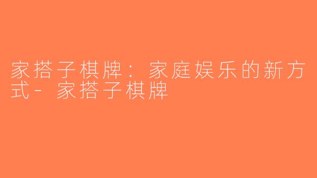 家搭子棋牌：家庭娱乐的新方式-家搭子棋牌