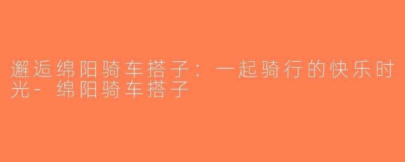 邂逅绵阳骑车搭子：一起骑行的快乐时光-绵阳骑车搭子
