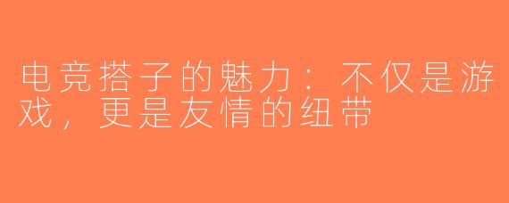 电竞搭子的魅力：不仅是游戏，更是友情的纽带