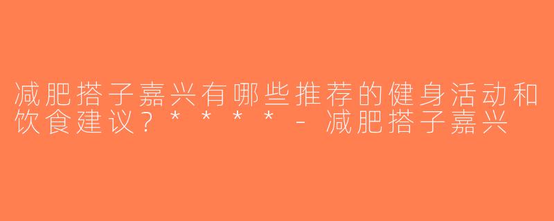 减肥搭子嘉兴有哪些推荐的健身活动和饮食建议？****-减肥搭子嘉兴