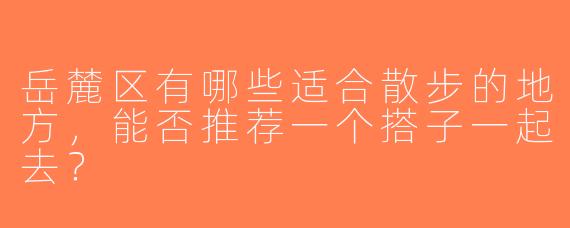 岳麓区有哪些适合散步的地方，能否推荐一个搭子一起去？