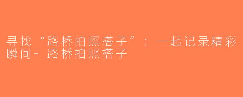 寻找“路桥拍照搭子”：一起记录精彩瞬间-路桥拍照搭子