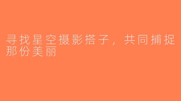 寻找星空摄影搭子，共同捕捉那份美丽