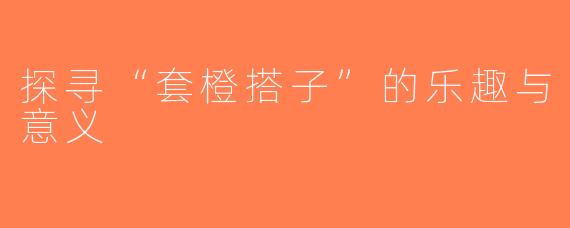 探寻“套橙搭子”的乐趣与意义