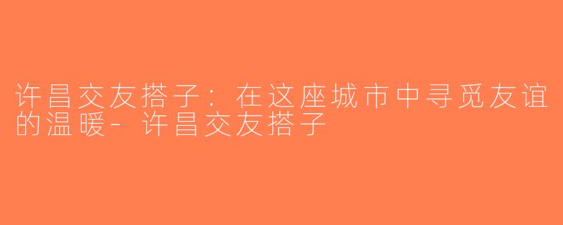 许昌交友搭子：在这座城市中寻觅友谊的温暖-许昌交友搭子