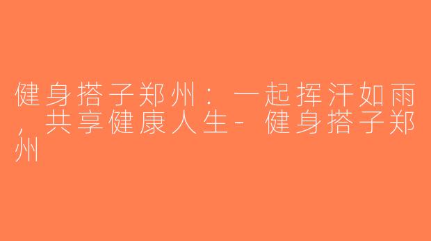 健身搭子郑州：一起挥汗如雨，共享健康人生-健身搭子郑州