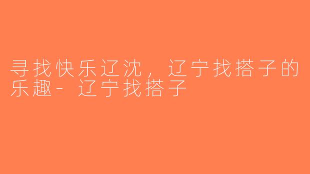 寻找快乐辽沈，辽宁找搭子的乐趣-辽宁找搭子