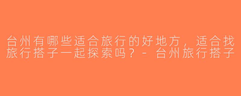 台州有哪些适合旅行的好地方，适合找旅行搭子一起探索吗？-台州旅行搭子