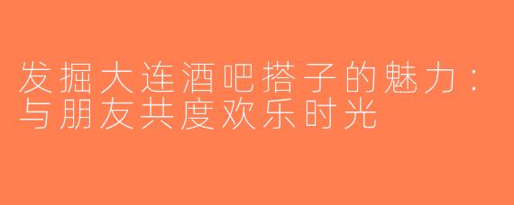 发掘大连酒吧搭子的魅力：与朋友共度欢乐时光