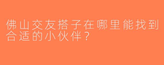 佛山交友搭子在哪里能找到合适的小伙伴？