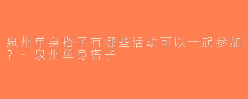 泉州单身搭子有哪些活动可以一起参加？-泉州单身搭子