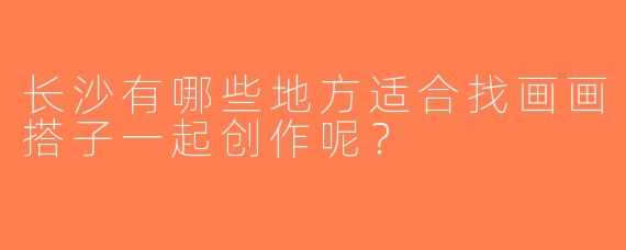 长沙有哪些地方适合找画画搭子一起创作呢？