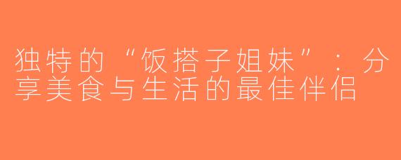 独特的“饭搭子姐妹”：分享美食与生活的最佳伴侣