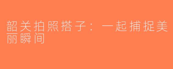 韶关拍照搭子：一起捕捉美丽瞬间