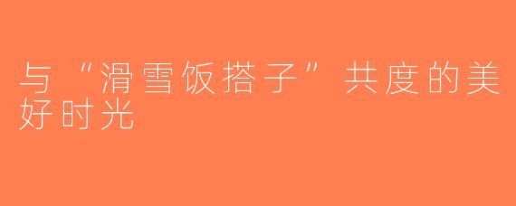 与“滑雪饭搭子”共度的美好时光