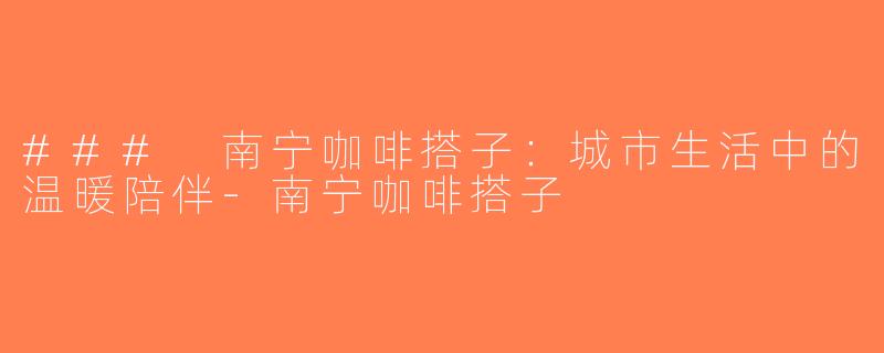 ### 南宁咖啡搭子：城市生活中的温暖陪伴-南宁咖啡搭子