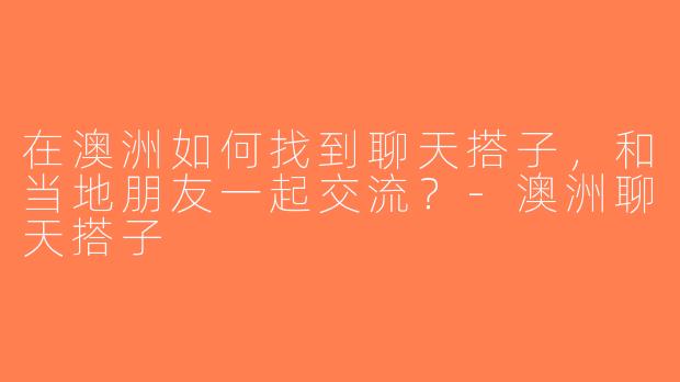 在澳洲如何找到聊天搭子，和当地朋友一起交流？-澳洲聊天搭子
